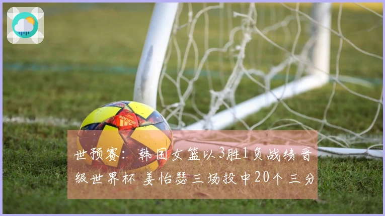 世预赛：韩国女篮以3胜1负战绩晋级世界杯 姜怡瑟三场投中20个三分球