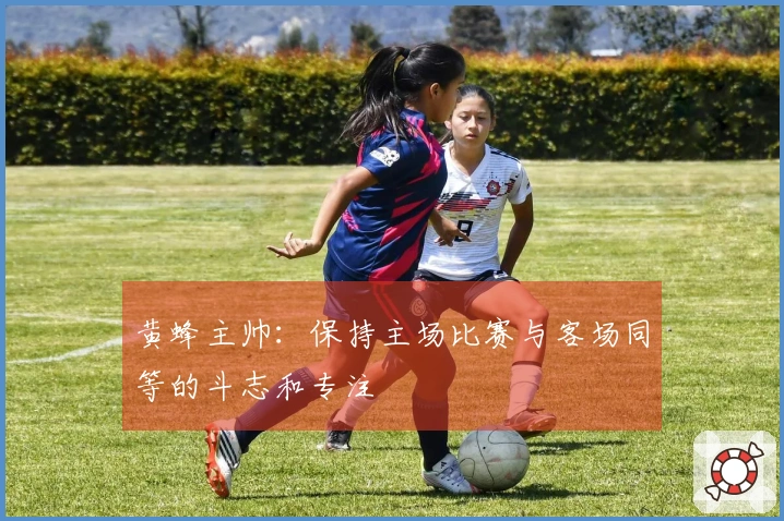 黄蜂主帅：保持主场比赛与客场同等的斗志和专注