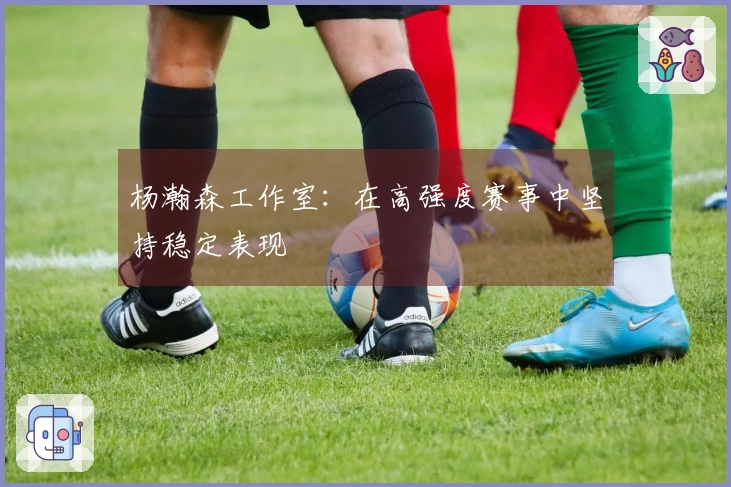 杨瀚森工作室：在高强度赛事中坚持稳定表现