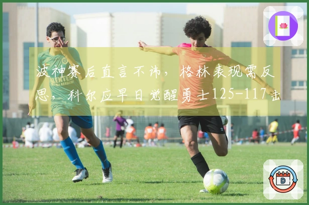 波神赛后直言不讳，格林表现需反思，科尔应早日觉醒勇士125-117击败奇才！